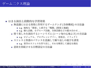 ゲーム二クス理論



        はまる演出と段階的な学習効果
             無意識にはまる効果に作用するゲームテンポ (全体構成) の方法論
                  e.g. 地味な「探索」と派手な「戦闘」(緊張と弛緩)
                  e.g. 個人活動、小グループ活動、全体活動などの組み合わせ. . .
             使う楽しみを演出するシーンリズム (シーン毎の心地よさ) の方法論
                  e.g. ビジュアル、プログレッシブバー、効果音、イフェクト
             ストレスと快感のバランスを意識して繰り返しの遊びを誘発
                  e.g. 架空のストレスを作り出し、それを解消して満足を創出
             意欲を持続させる目標設定の方法論




                                                   .    .   .    .    .   .
山上俊彦   Toshihiko.Yamakami@access-company.com (ACCESS)
                               話題のゲーミフィケーションを理解し、 チーム力を倍増させる技 【要約版】
                                                             2012/07/20   15 / 37
 