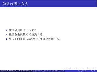 効果の薄い方法




        社員全員にメールする
        社員を全員集めて演説する
        年に 1 回業績に基づいて社員を評価する




                                                   .    .   .    .    .   .
山上俊彦   Toshihiko.Yamakami@access-company.com (ACCESS)
                               話題のゲーミフィケーションを理解し、 チーム力を倍増させる技 【要約版】
                                                             2012/07/20   21 / 37
 