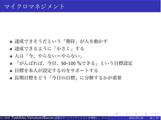 マイクロマネジメント




        達成できそうだという「期待」が人を動かす
        達成できるように「小さく」する
        人は「今、やらない＝やらない」
        「がんばれば、今日、50–100 %できる」という目標設定
        目標を本人が設定するのをサポートする
        長期目標をどう「今日の目標」に分解するかが重要




                                                   .    .   .    .    .   .
山上俊彦   Toshihiko.Yamakami@access-company.com (ACCESS)
                               話題のゲーミフィケーションを理解し、 チーム力を倍増させる技 【要約版】
                                                             2012/07/20   26 / 37
 