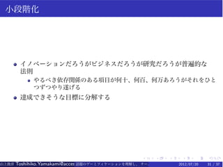 小段階化




        イノベーションだろうがビジネスだろうが研究だろうが普遍的な
        法則
             やるべき依存関係のある項目が何十、何百、何万あろうがそれをひと
             つずつやり遂げる
        達成できそうな目標に分解する




                                                   .    .   .    .    .   .
山上俊彦   Toshihiko.Yamakami@access-company.com (ACCESS)
                               話題のゲーミフィケーションを理解し、 チーム力を倍増させる技 【要約版】
                                                             2012/07/20   31 / 37
 