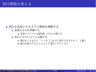 実行環境を変える




        実行を容易にするように環境を調整する
             必要なものを準備する
                  営業マテリアル (説明書、デモ) を整える
             実行しやすいように支援する
                  期日がくるまえに「××を○○までに実行できますか？」と聞く
                  能力を拡大することによって実行しやすくする




                                                   .    .   .    .    .   .
山上俊彦   Toshihiko.Yamakami@access-company.com (ACCESS)
                               話題のゲーミフィケーションを理解し、 チーム力を倍増させる技 【要約版】
                                                             2012/07/20   32 / 37
 