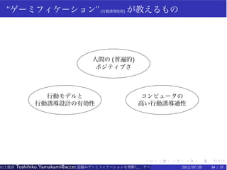 “ゲーミフィケーション”(行動誘導技術) が教えるもの




                                 人間の (普遍的)
                                  ポジティブさ



               行動モデルと                            コンピュータの
             行動誘導設計の有効性                          高い行動誘導適性




                                                   .    .   .    .    .   .
山上俊彦   Toshihiko.Yamakami@access-company.com (ACCESS)
                               話題のゲーミフィケーションを理解し、 チーム力を倍増させる技 【要約版】
                                                             2012/07/20   34 / 37
 