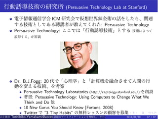 行動誘導技術の研究所                         (Persuasive Technology Lab at Stanford)

        電子情報通信学会 ICM 研究会で仮想世界錬金術の話をしたら、関連
        する技術としてある聴講者が教えてくれた: Persuasive Technology
        Persuasive Technology: ここでは「行動誘導技術」とする 技術によって
        説得する、が原義




        Dr. B.J.Fogg: 20 代で「心理学」と「計算機を融合させて人間の行
        動を変える技術、を考案
             Persuasive Technology Laboratories (http://captology.stanford.edu/) を創設
             著書: Persuasive Technology: Using Computers to Change What We
             Think and Do 他
             10 New Gurus You Should Know (Fortune, 2008)
             Twitter で “3 Tiny Habits” の無料レッスンの顧客を募集 . .     .      .          .   .
山上俊彦   Toshihiko.Yamakami@access-company.com (ACCESS)
                               話題のゲーミフィケーションを理解し、 チーム力を倍増させる技 【要約版】
                                                             2012/07/20         37 / 37
 