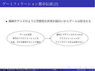 ゲーミフィケーション都市伝説 (2)



        漫画やアニメのように空想的な世界が面白いからゲームは好まれる



                 ゲームの本質                         適切にデザインされていれば
           架空のフラストレーションを                 E        フラストレーションが
          生成、それを解消することで満足                      ファンタジーである必要はない




                                                   .    .    .   .    .    .
山上俊彦   Toshihiko.Yamakami@access-company.com (ACCESS)
                               話題のゲーミフィケーションを理解し、 チーム力を倍増させる技 2012/07/20
                                                              【要約版】        4 / 37
 