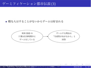 ゲーミフィケーション都市伝説 (3)




        暇な人はすることがないからゲームは好まれる



                    米国 CEO の                     ゲームする理由は
                 7 割は仕事時間中に             E     「生産性があがるから」と
                  ゲームをしている                             回答




                                                   .    .    .   .    .    .
山上俊彦   Toshihiko.Yamakami@access-company.com (ACCESS)
                               話題のゲーミフィケーションを理解し、 チーム力を倍増させる技 2012/07/20
                                                              【要約版】        5 / 37
 