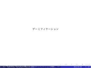 ゲーミフィケーション




                                                   .    .    .   .    .    .
山上俊彦   Toshihiko.Yamakami@access-company.com (ACCESS)
                               話題のゲーミフィケーションを理解し、 チーム力を倍増させる技 2012/07/20
                                                              【要約版】        7 / 37
 