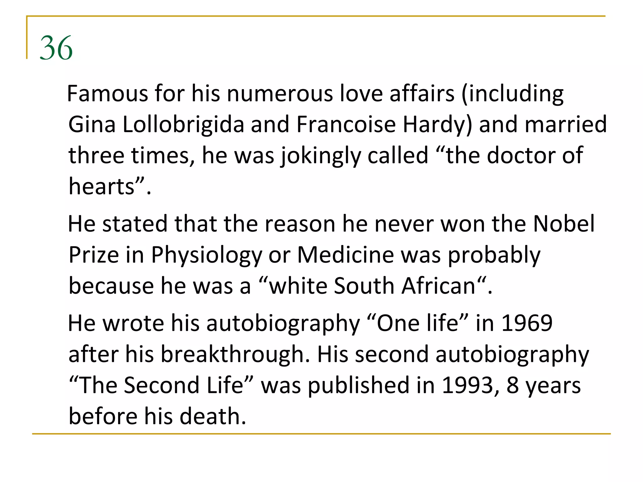 36
 Famous for his numerous love affairs (including
 Gina Lollobrigida and Francoise Hardy) and married
 three times, he was jokingly called “the doctor of
 hearts”.
 He stated that the reason he never won the Nobel
 Prize in Physiology or Medicine was probably
 because he was a “white South African“.
 He wrote his autobiography “One life” in 1969
 after his breakthrough. His second autobiography
 “The Second Life” was published in 1993, 8 years
 before his death.
 