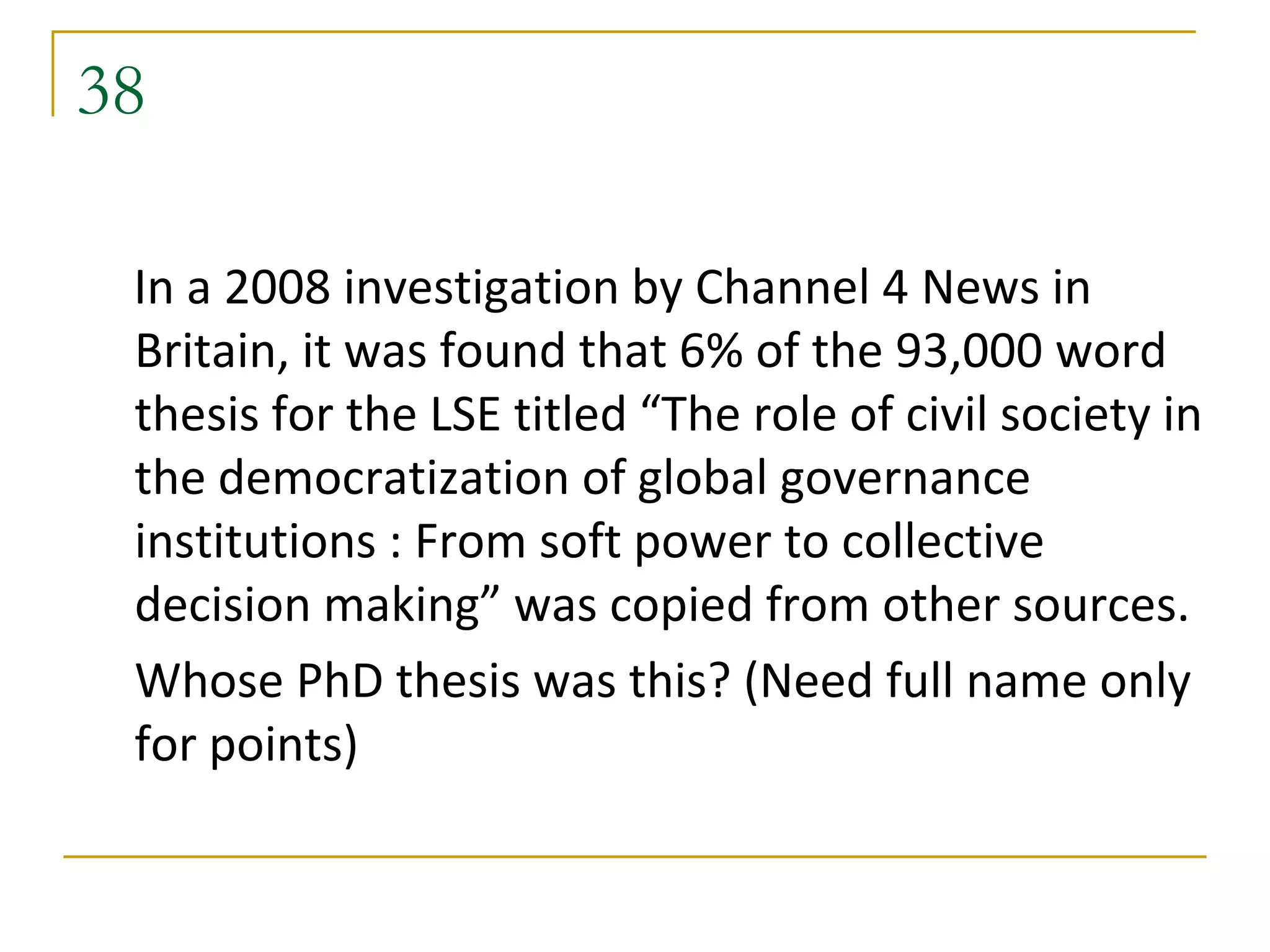 38

 In a 2008 investigation by Channel 4 News in
 Britain, it was found that 6% of the 93,000 word
 thesis for the LSE titled “The role of civil society in
 the democratization of global governance
 institutions : From soft power to collective
 decision making” was copied from other sources.
 Whose PhD thesis was this? (Need full name only
 for points)
 