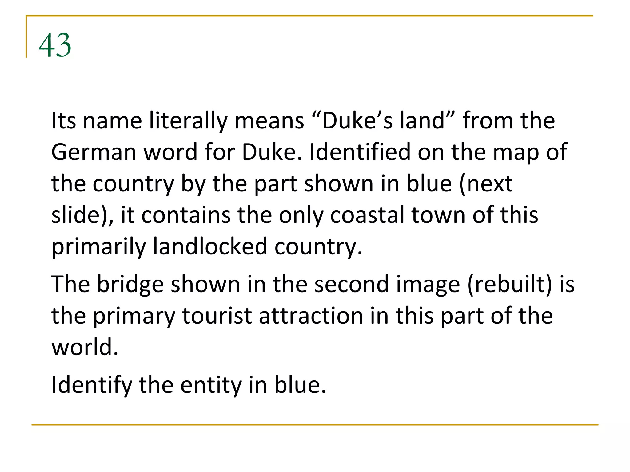 43
Its name literally means “Duke’s land” from the
German word for Duke. Identified on the map of
the country by the part shown in blue (next
slide), it contains the only coastal town of this
primarily landlocked country.
The bridge shown in the second image (rebuilt) is
the primary tourist attraction in this part of the
world.
Identify the entity in blue.
 