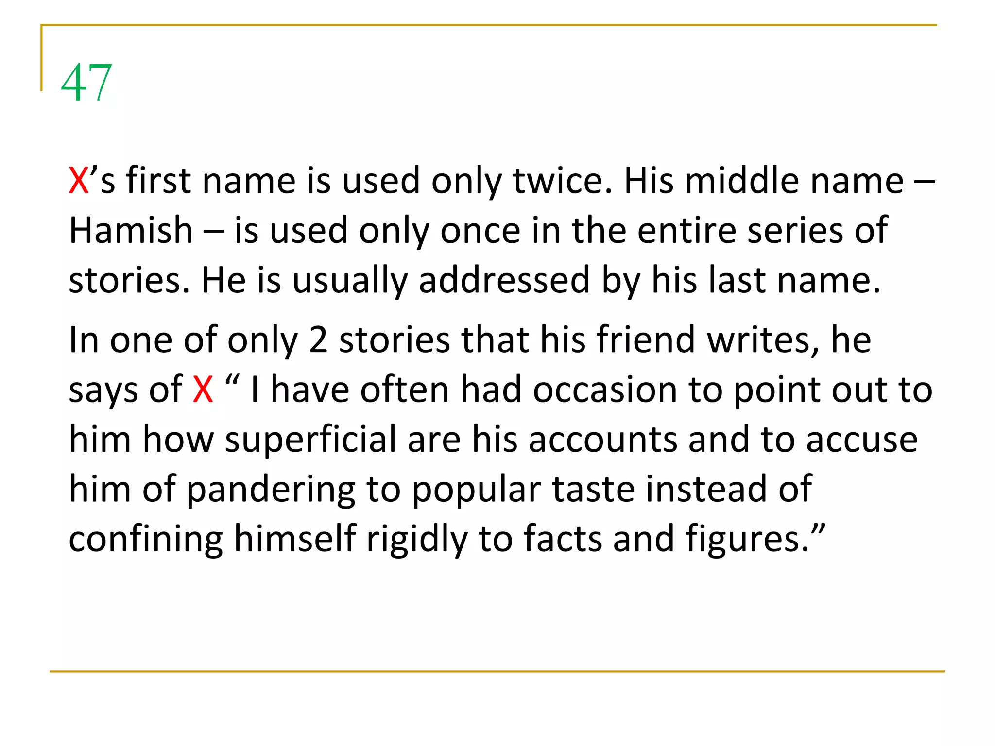 47
X’s first name is used only twice. His middle name –
Hamish – is used only once in the entire series of
stories. He is usually addressed by his last name.
In one of only 2 stories that his friend writes, he
says of X “ I have often had occasion to point out to
him how superficial are his accounts and to accuse
him of pandering to popular taste instead of
confining himself rigidly to facts and figures.”
 