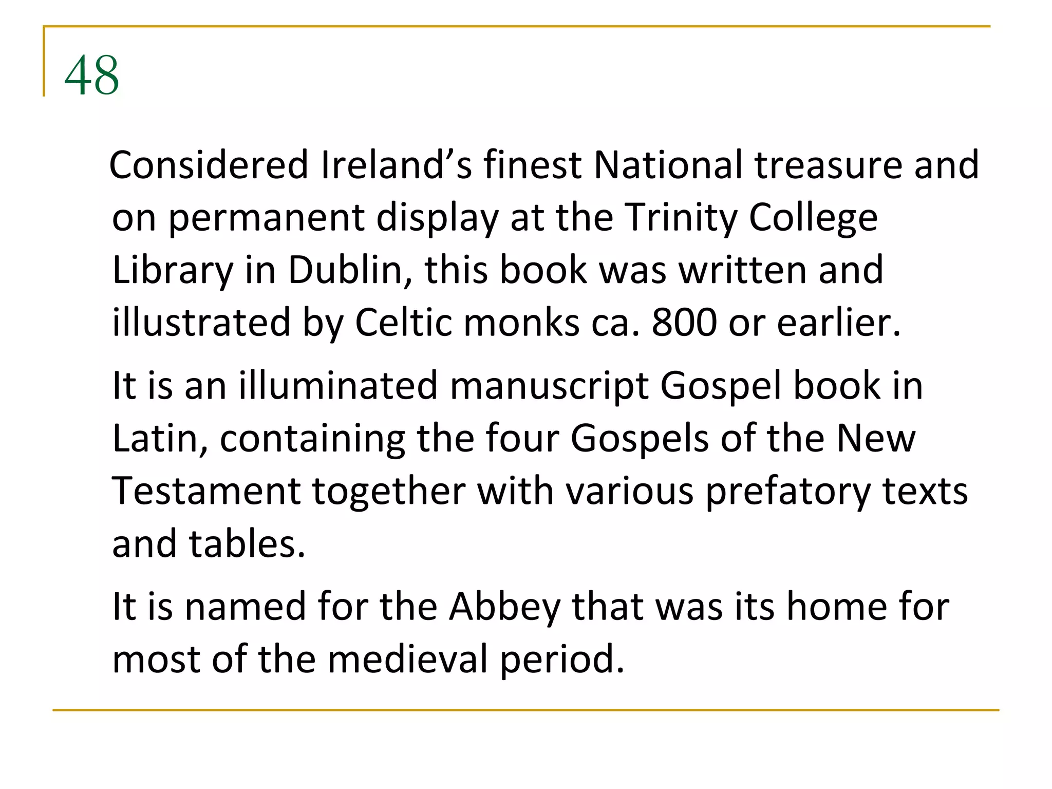 48
 Considered Ireland’s finest National treasure and
 on permanent display at the Trinity College
 Library in Dublin, this book was written and
 illustrated by Celtic monks ca. 800 or earlier.
 It is an illuminated manuscript Gospel book in
 Latin, containing the four Gospels of the New
 Testament together with various prefatory texts
 and tables.
 It is named for the Abbey that was its home for
 most of the medieval period.
 