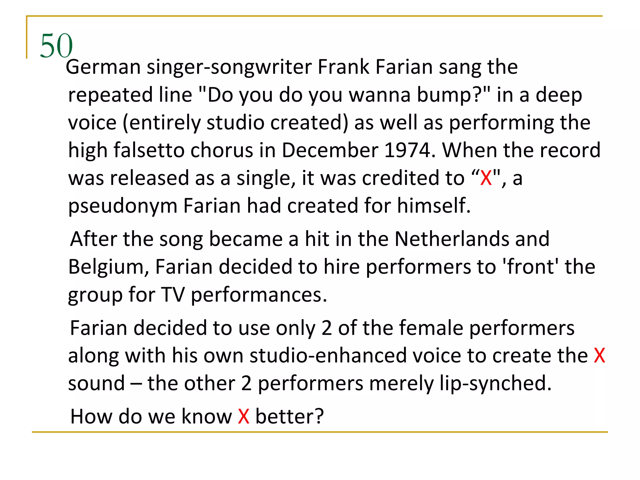 50German singer-songwriter Frank Farian sang the
  repeated line "Do you do you wanna bump?" in a deep
  voice (entirely studio created) as well as performing the
  high falsetto chorus in December 1974. When the record
  was released as a single, it was credited to “X", a
  pseudonym Farian had created for himself.
  After the song became a hit in the Netherlands and
  Belgium, Farian decided to hire performers to 'front' the
  group for TV performances.
  Farian decided to use only 2 of the female performers
  along with his own studio-enhanced voice to create the X
  sound – the other 2 performers merely lip-synched.
  How do we know X better?
 
