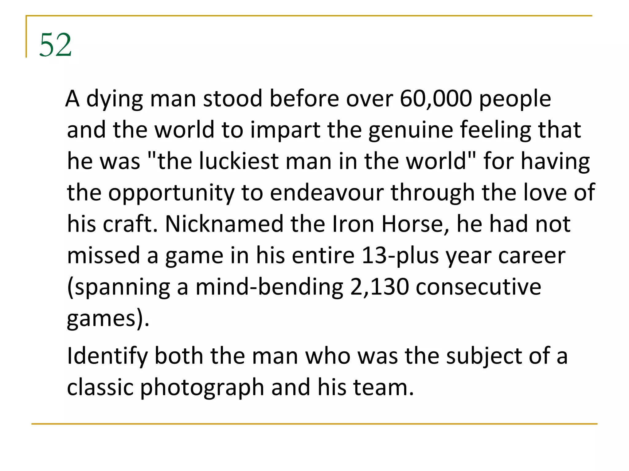 52
 A dying man stood before over 60,000 people
 and the world to impart the genuine feeling that
 he was "the luckiest man in the world" for having
 the opportunity to endeavour through the love of
 his craft. Nicknamed the Iron Horse, he had not
 missed a game in his entire 13-plus year career
 (spanning a mind-bending 2,130 consecutive
 games).
 Identify both the man who was the subject of a
 classic photograph and his team.
 