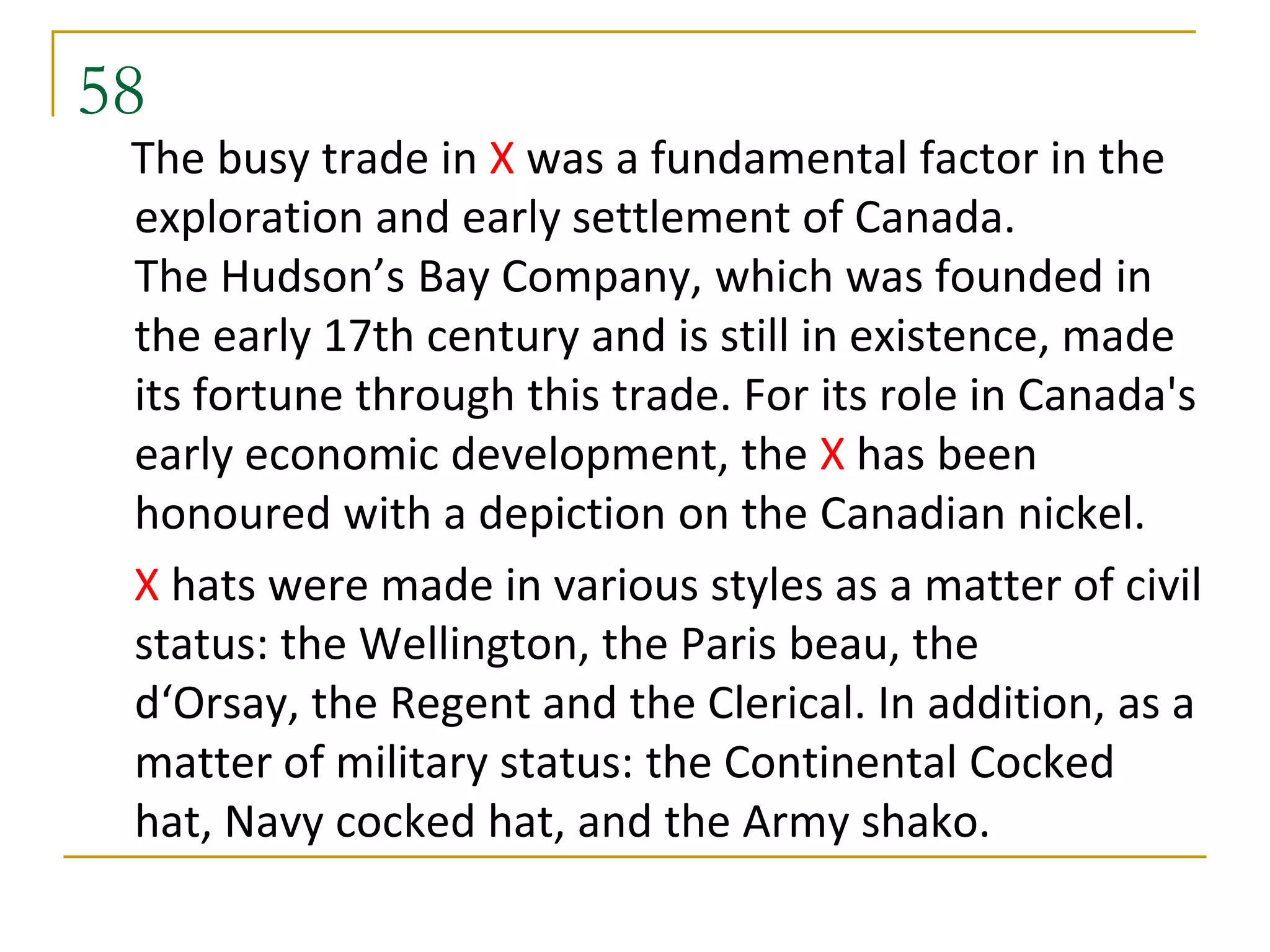58
 The busy trade in X was a fundamental factor in the
 exploration and early settlement of Canada.
 The Hudson’s Bay Company, which was founded in
 the early 17th century and is still in existence, made
 its fortune through this trade. For its role in Canada's
 early economic development, the X has been
 honoured with a depiction on the Canadian nickel.
 X hats were made in various styles as a matter of civil
 status: the Wellington, the Paris beau, the
 d‘Orsay, the Regent and the Clerical. In addition, as a
 matter of military status: the Continental Cocked
 hat, Navy cocked hat, and the Army shako.
 