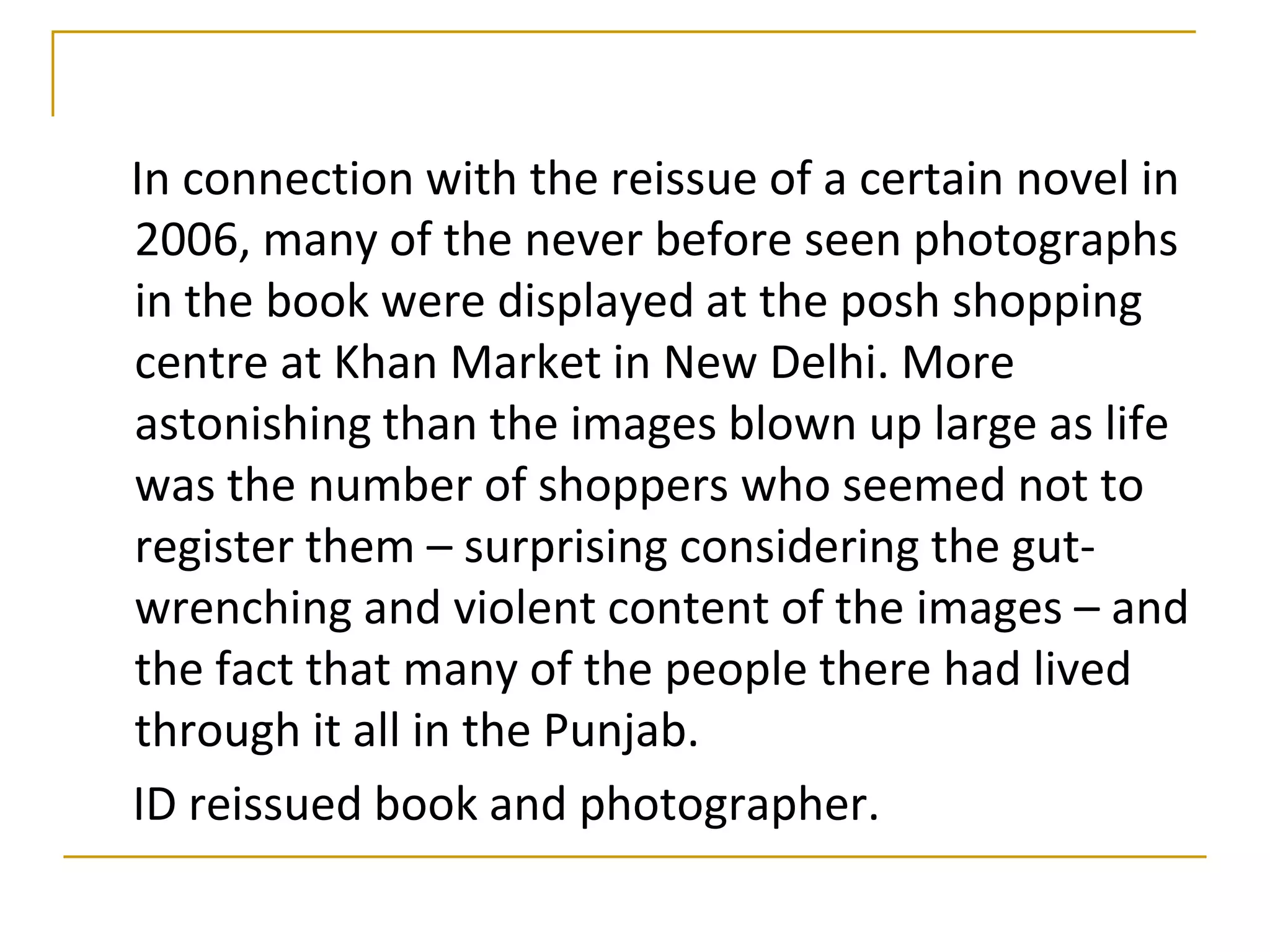 In connection with the reissue of a certain novel in
2006, many of the never before seen photographs
in the book were displayed at the posh shopping
centre at Khan Market in New Delhi. More
astonishing than the images blown up large as life
was the number of shoppers who seemed not to
register them – surprising considering the gut-
wrenching and violent content of the images – and
the fact that many of the people there had lived
through it all in the Punjab.
ID reissued book and photographer.
 