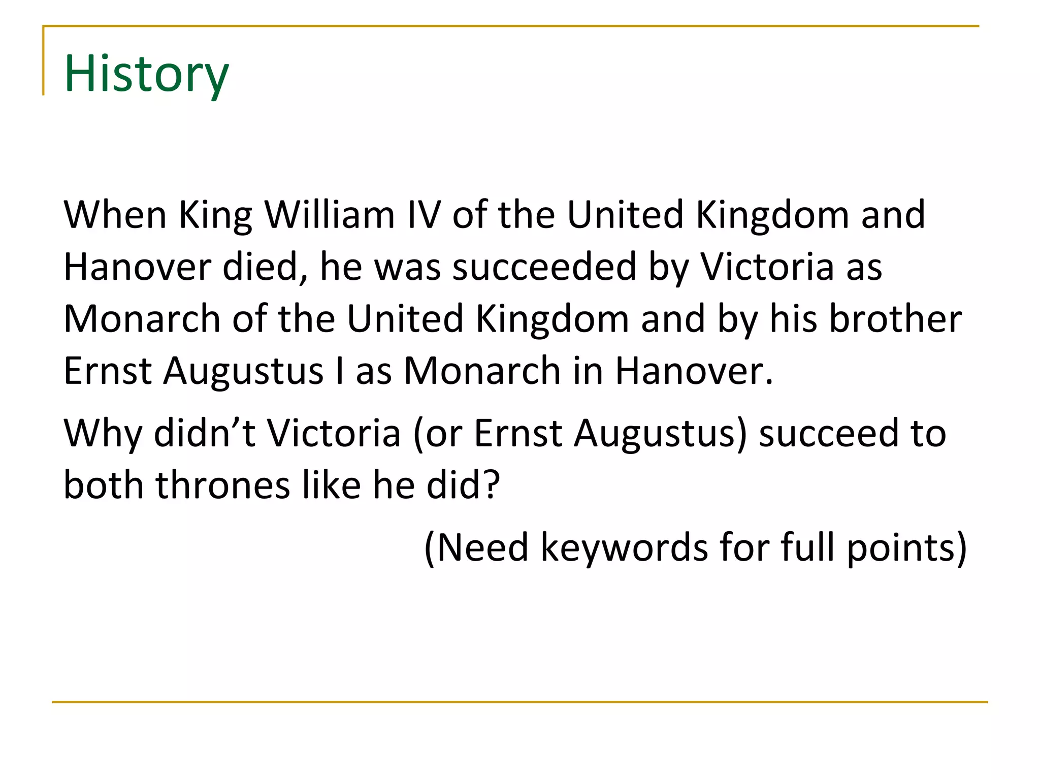 History

When King William IV of the United Kingdom and
Hanover died, he was succeeded by Victoria as
Monarch of the United Kingdom and by his brother
Ernst Augustus I as Monarch in Hanover.
Why didn’t Victoria (or Ernst Augustus) succeed to
both thrones like he did?
                     (Need keywords for full points)
 