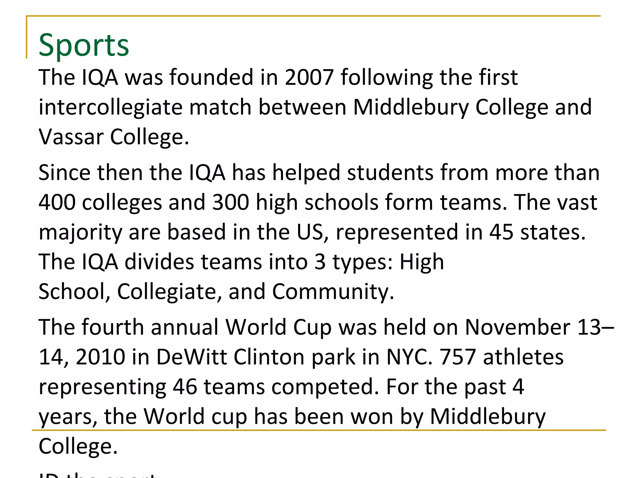 Sports
The IQA was founded in 2007 following the first
intercollegiate match between Middlebury College and
Vassar College.
Since then the IQA has helped students from more than
400 colleges and 300 high schools form teams. The vast
majority are based in the US, represented in 45 states.
The IQA divides teams into 3 types: High
School, Collegiate, and Community.
The fourth annual World Cup was held on November 13–
14, 2010 in DeWitt Clinton park in NYC. 757 athletes
representing 46 teams competed. For the past 4
years, the World cup has been won by Middlebury
College.
 