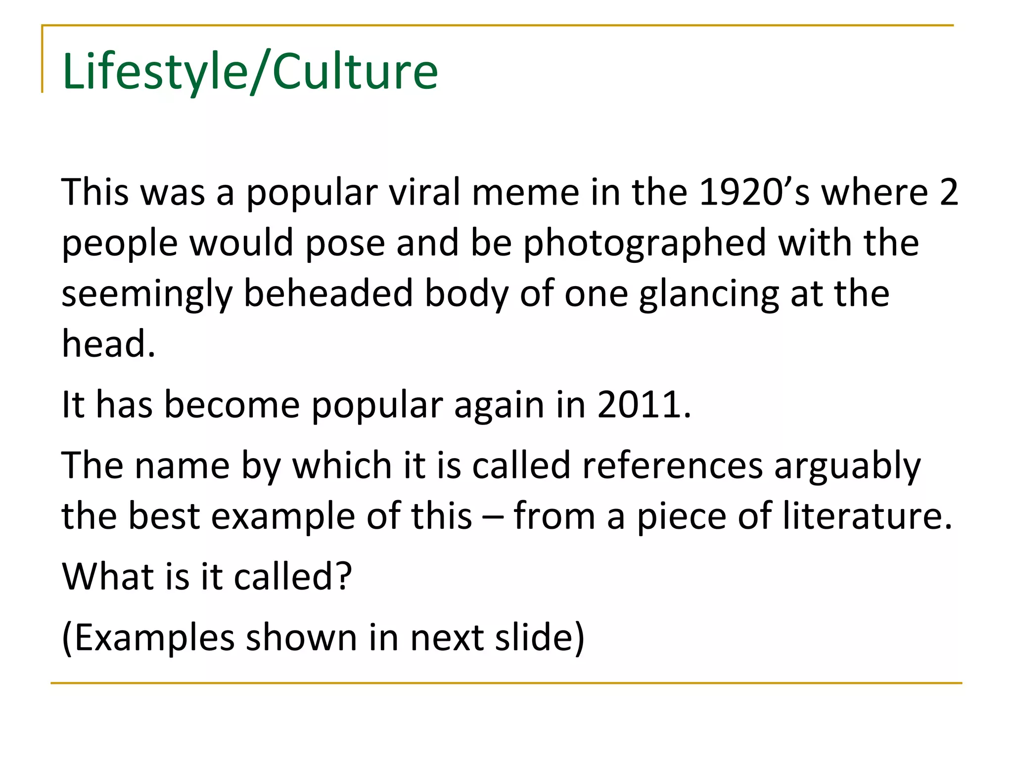 Lifestyle/Culture

This was a popular viral meme in the 1920’s where 2
people would pose and be photographed with the
seemingly beheaded body of one glancing at the
head.
It has become popular again in 2011.
The name by which it is called references arguably
the best example of this – from a piece of literature.
What is it called?
(Examples shown in next slide)
 