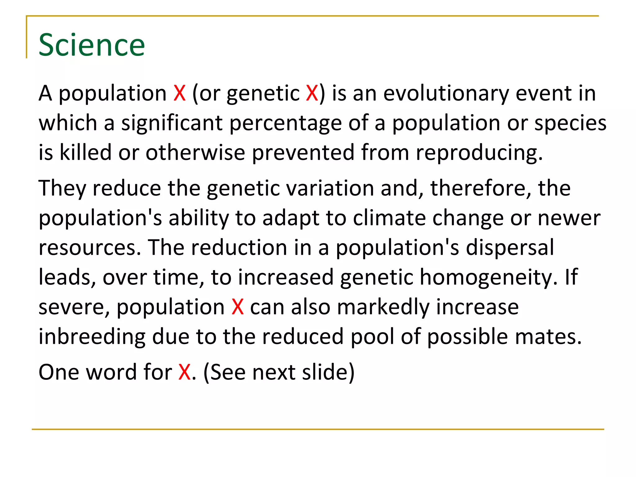 Science
A population X (or genetic X) is an evolutionary event in
which a significant percentage of a population or species
is killed or otherwise prevented from reproducing.
They reduce the genetic variation and, therefore, the
population's ability to adapt to climate change or newer
resources. The reduction in a population's dispersal
leads, over time, to increased genetic homogeneity. If
severe, population X can also markedly increase
inbreeding due to the reduced pool of possible mates.
One word for X. (See next slide)
 