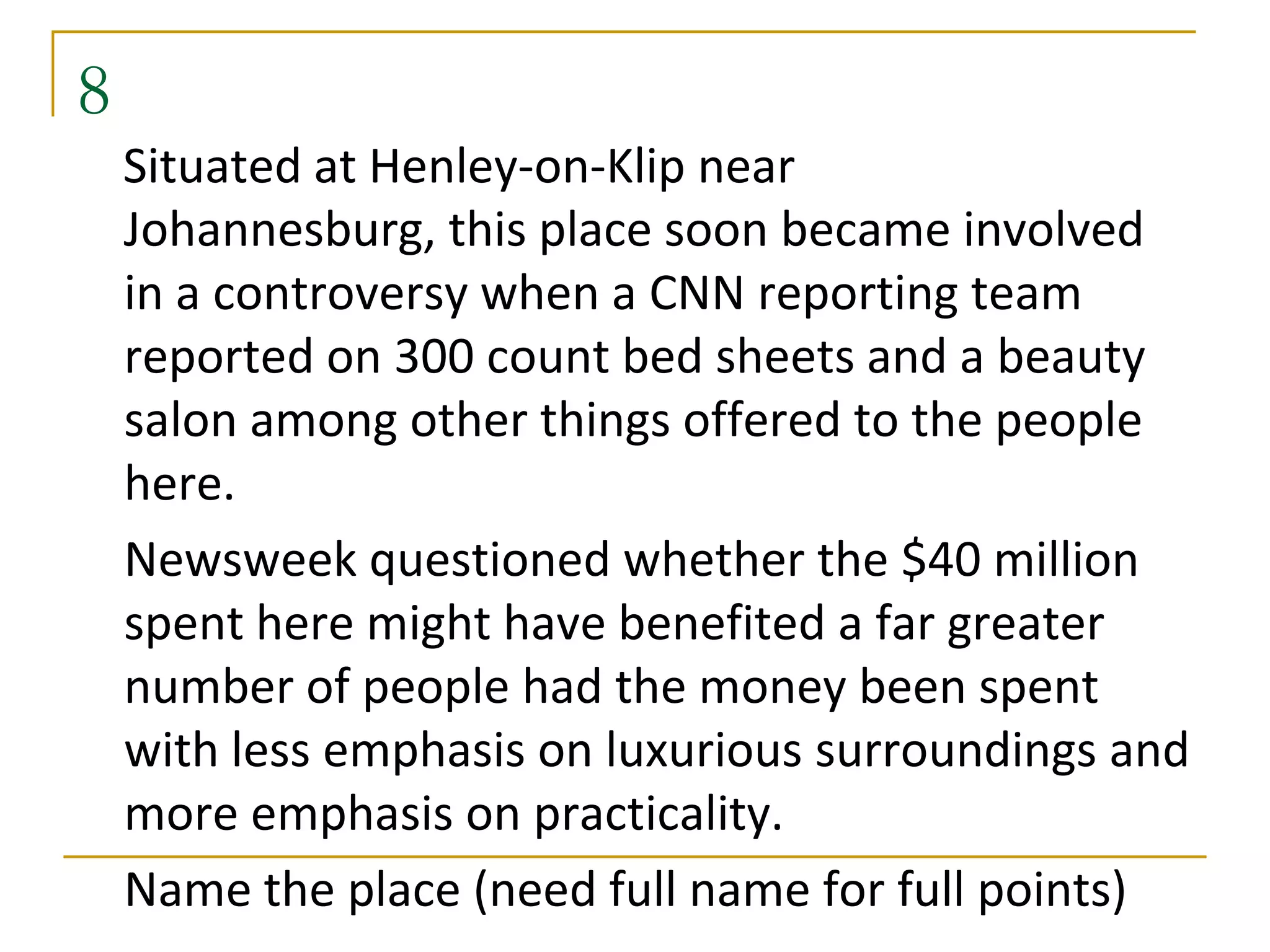 8
    Situated at Henley-on-Klip near
    Johannesburg, this place soon became involved
    in a controversy when a CNN reporting team
    reported on 300 count bed sheets and a beauty
    salon among other things offered to the people
    here.
    Newsweek questioned whether the $40 million
    spent here might have benefited a far greater
    number of people had the money been spent
    with less emphasis on luxurious surroundings and
    more emphasis on practicality.
    Name the place (need full name for full points)
 