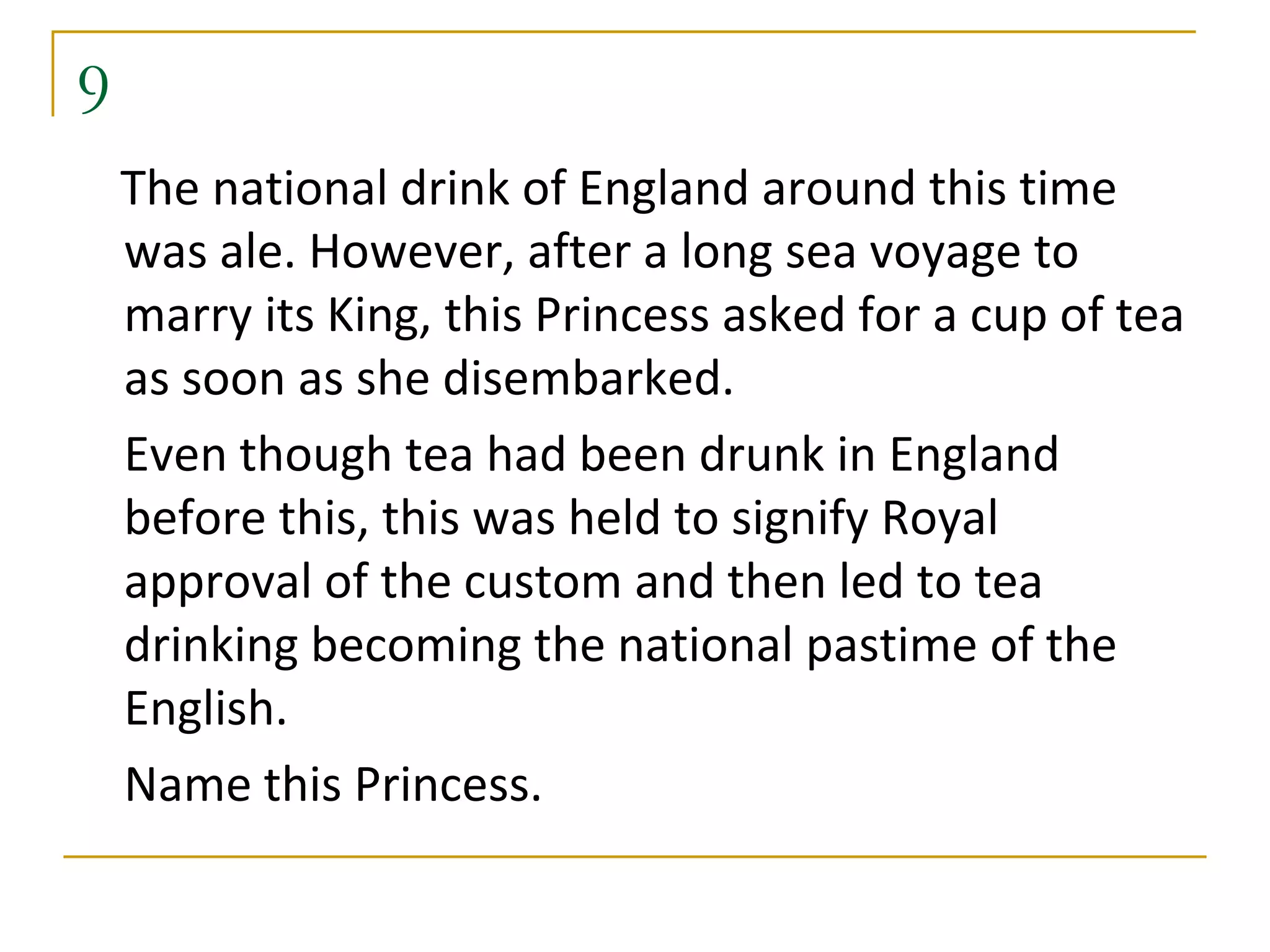 9
    The national drink of England around this time
    was ale. However, after a long sea voyage to
    marry its King, this Princess asked for a cup of tea
    as soon as she disembarked.
    Even though tea had been drunk in England
    before this, this was held to signify Royal
    approval of the custom and then led to tea
    drinking becoming the national pastime of the
    English.
    Name this Princess.
 