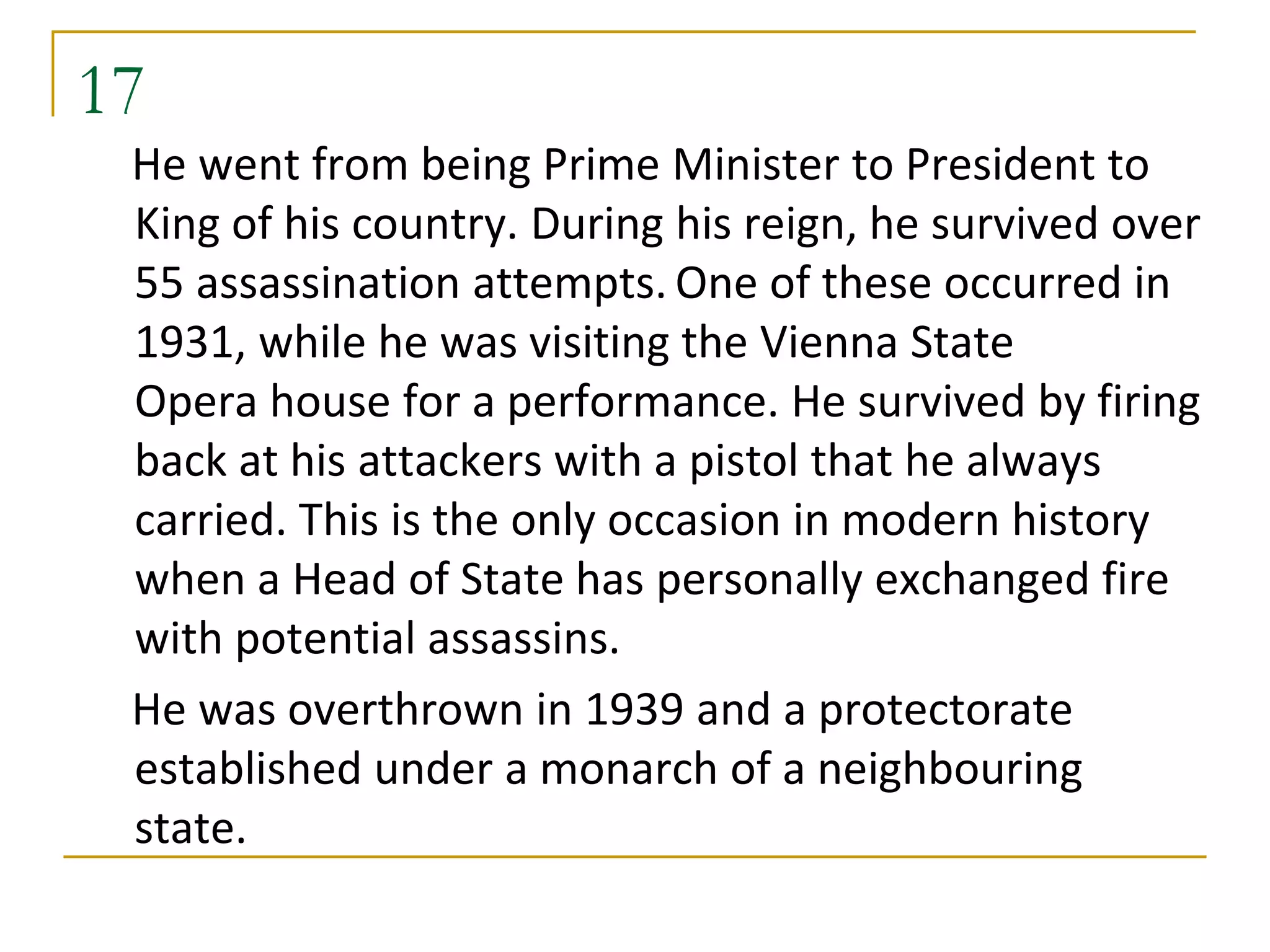17
 He went from being Prime Minister to President to
 King of his country. During his reign, he survived over
 55 assassination attempts. One of these occurred in
 1931, while he was visiting the Vienna State
 Opera house for a performance. He survived by firing
 back at his attackers with a pistol that he always
 carried. This is the only occasion in modern history
 when a Head of State has personally exchanged fire
 with potential assassins.
 He was overthrown in 1939 and a protectorate
 established under a monarch of a neighbouring
 state.
 