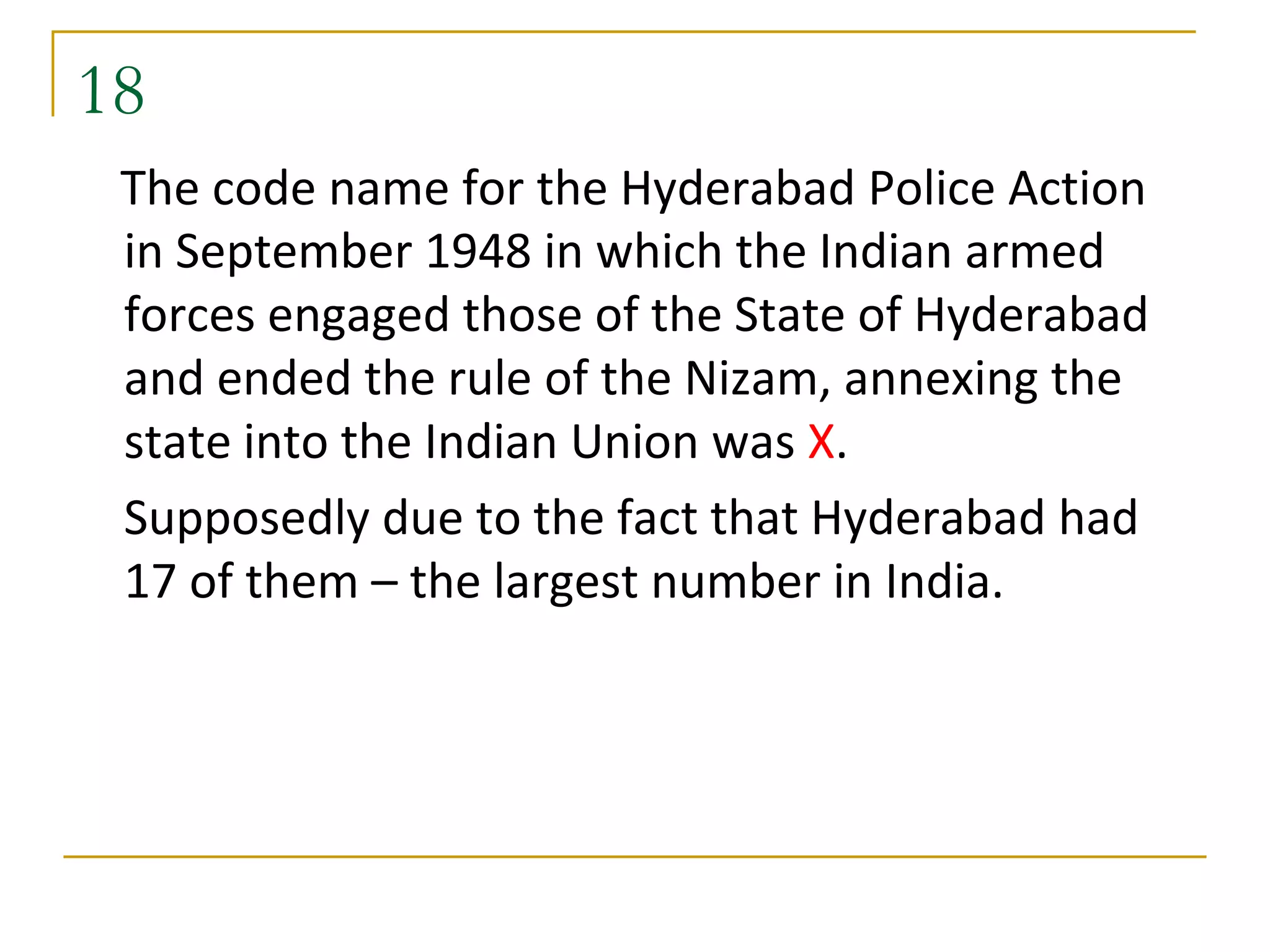18
 The code name for the Hyderabad Police Action
 in September 1948 in which the Indian armed
 forces engaged those of the State of Hyderabad
 and ended the rule of the Nizam, annexing the
 state into the Indian Union was X.
 Supposedly due to the fact that Hyderabad had
 17 of them – the largest number in India.
 