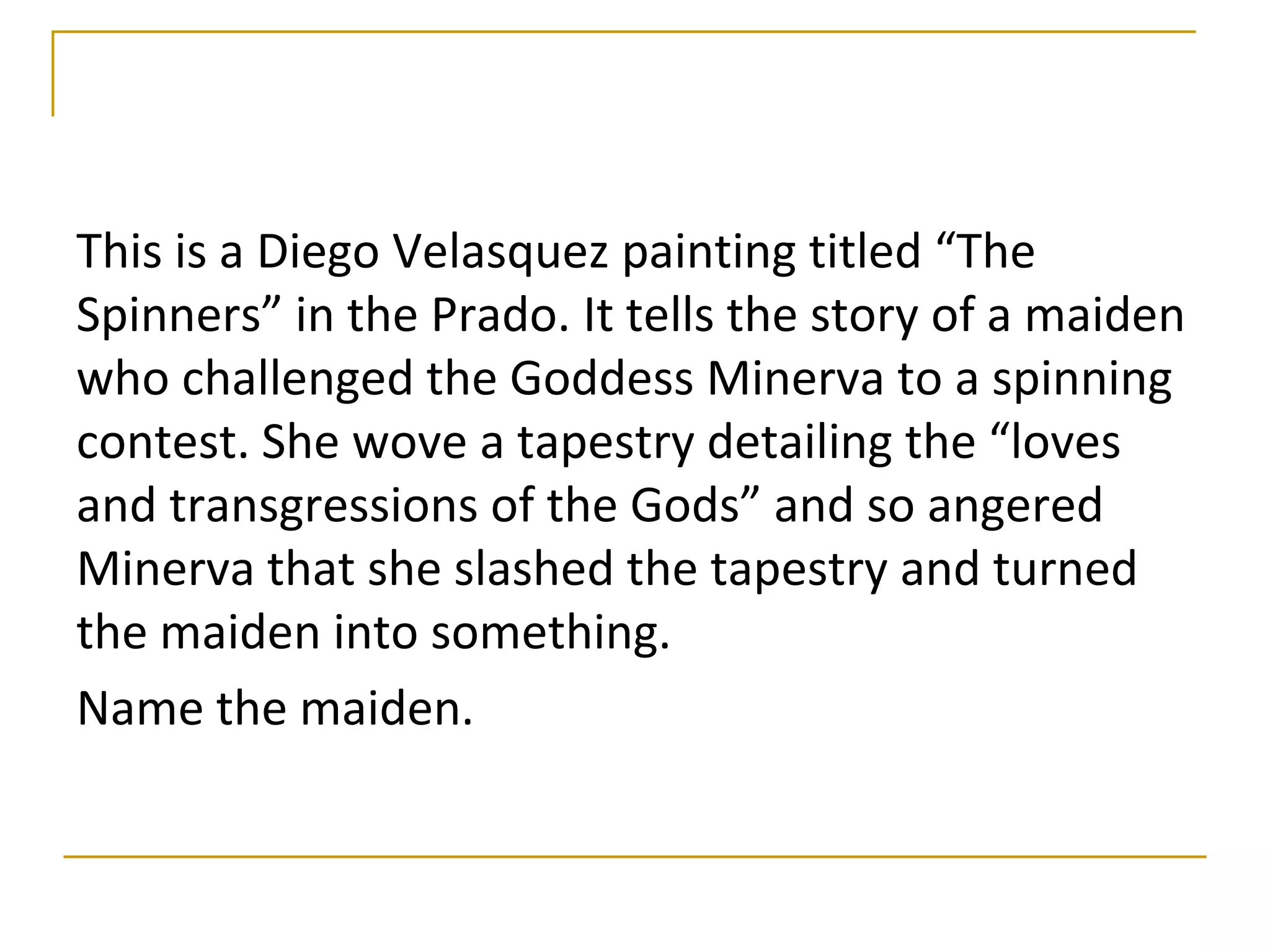 This is a Diego Velasquez painting titled “The
Spinners” in the Prado. It tells the story of a maiden
who challenged the Goddess Minerva to a spinning
contest. She wove a tapestry detailing the “loves
and transgressions of the Gods” and so angered
Minerva that she slashed the tapestry and turned
the maiden into something.
Name the maiden.
 