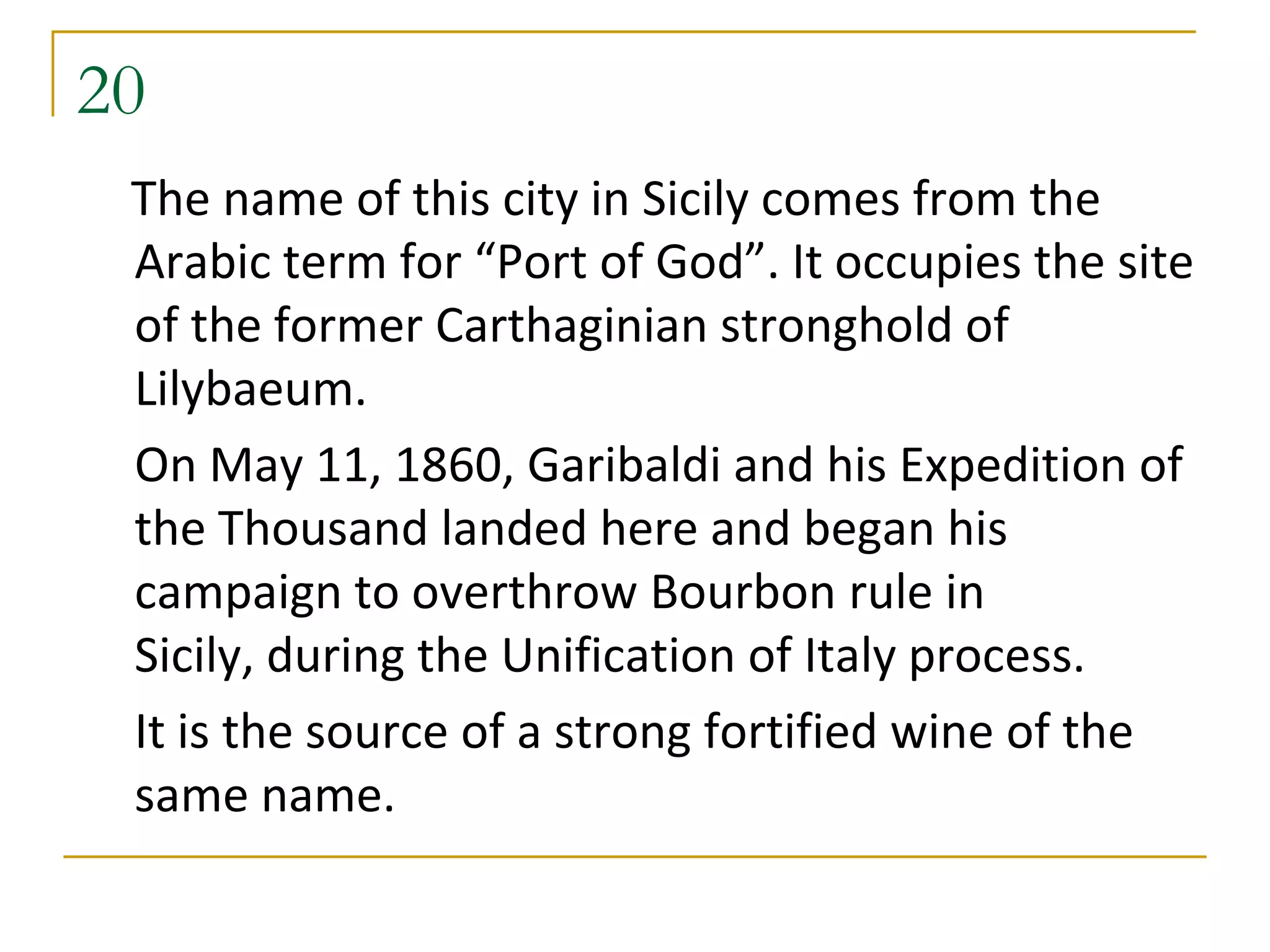 20
 The name of this city in Sicily comes from the
 Arabic term for “Port of God”. It occupies the site
 of the former Carthaginian stronghold of
 Lilybaeum.
 On May 11, 1860, Garibaldi and his Expedition of
 the Thousand landed here and began his
 campaign to overthrow Bourbon rule in
 Sicily, during the Unification of Italy process.
 It is the source of a strong fortified wine of the
 same name.
 