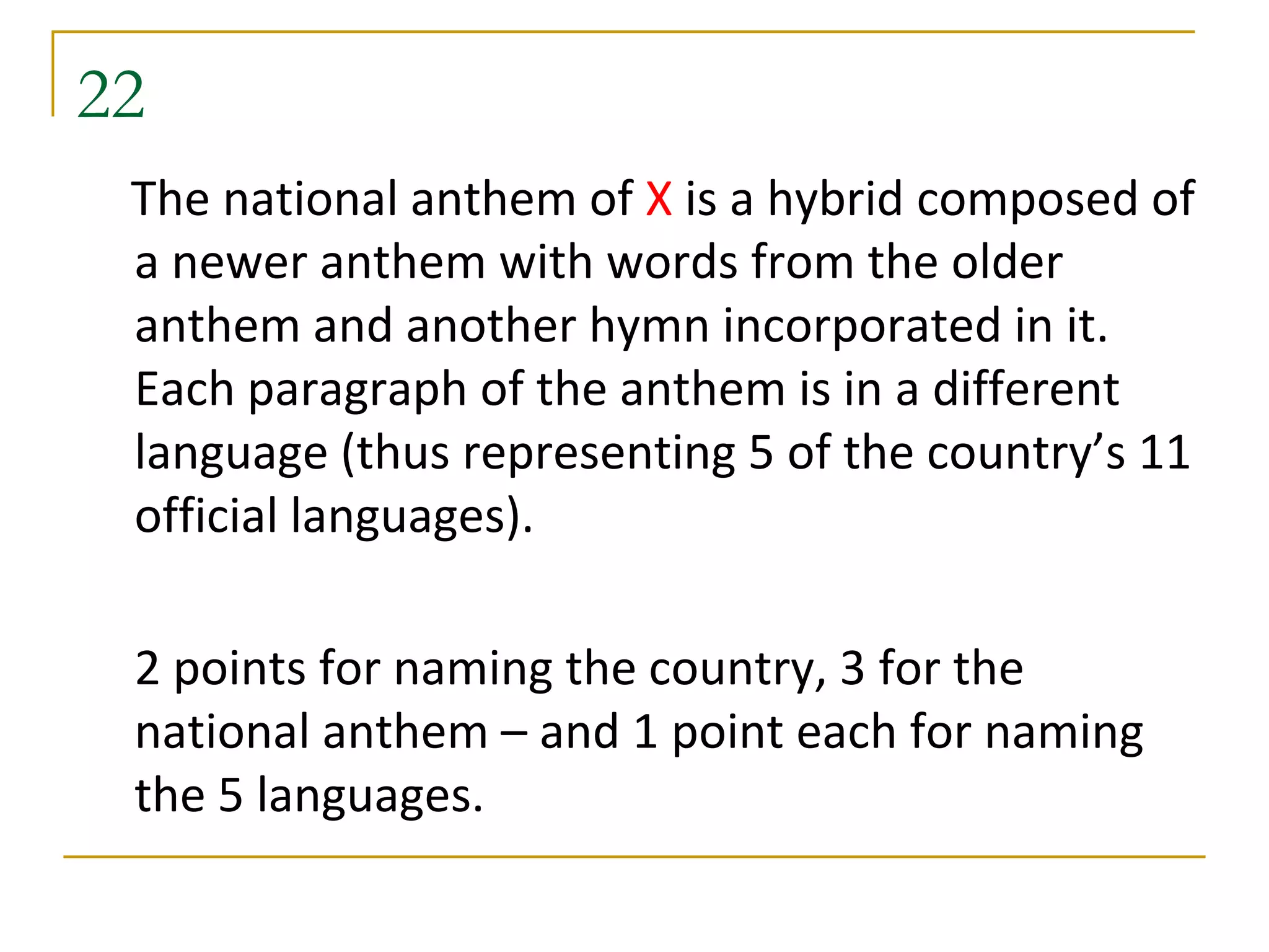22
 The national anthem of X is a hybrid composed of
 a newer anthem with words from the older
 anthem and another hymn incorporated in it.
 Each paragraph of the anthem is in a different
 language (thus representing 5 of the country’s 11
 official languages).

 2 points for naming the country, 3 for the
 national anthem – and 1 point each for naming
 the 5 languages.
 