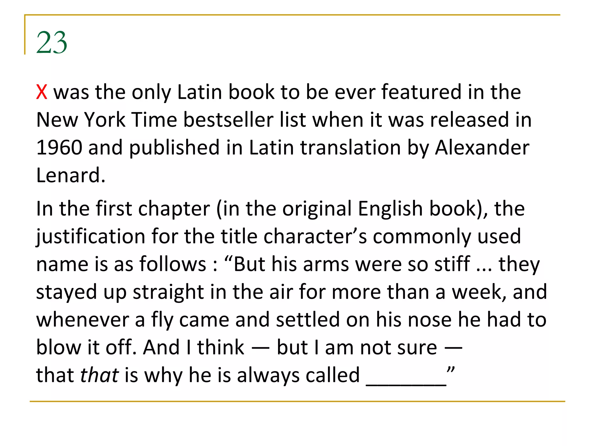 23
X was the only Latin book to be ever featured in the
New York Time bestseller list when it was released in
1960 and published in Latin translation by Alexander
Lenard.
In the first chapter (in the original English book), the
justification for the title character’s commonly used
name is as follows : “But his arms were so stiff ... they
stayed up straight in the air for more than a week, and
whenever a fly came and settled on his nose he had to
blow it off. And I think — but I am not sure —
that that is why he is always called _______”
 