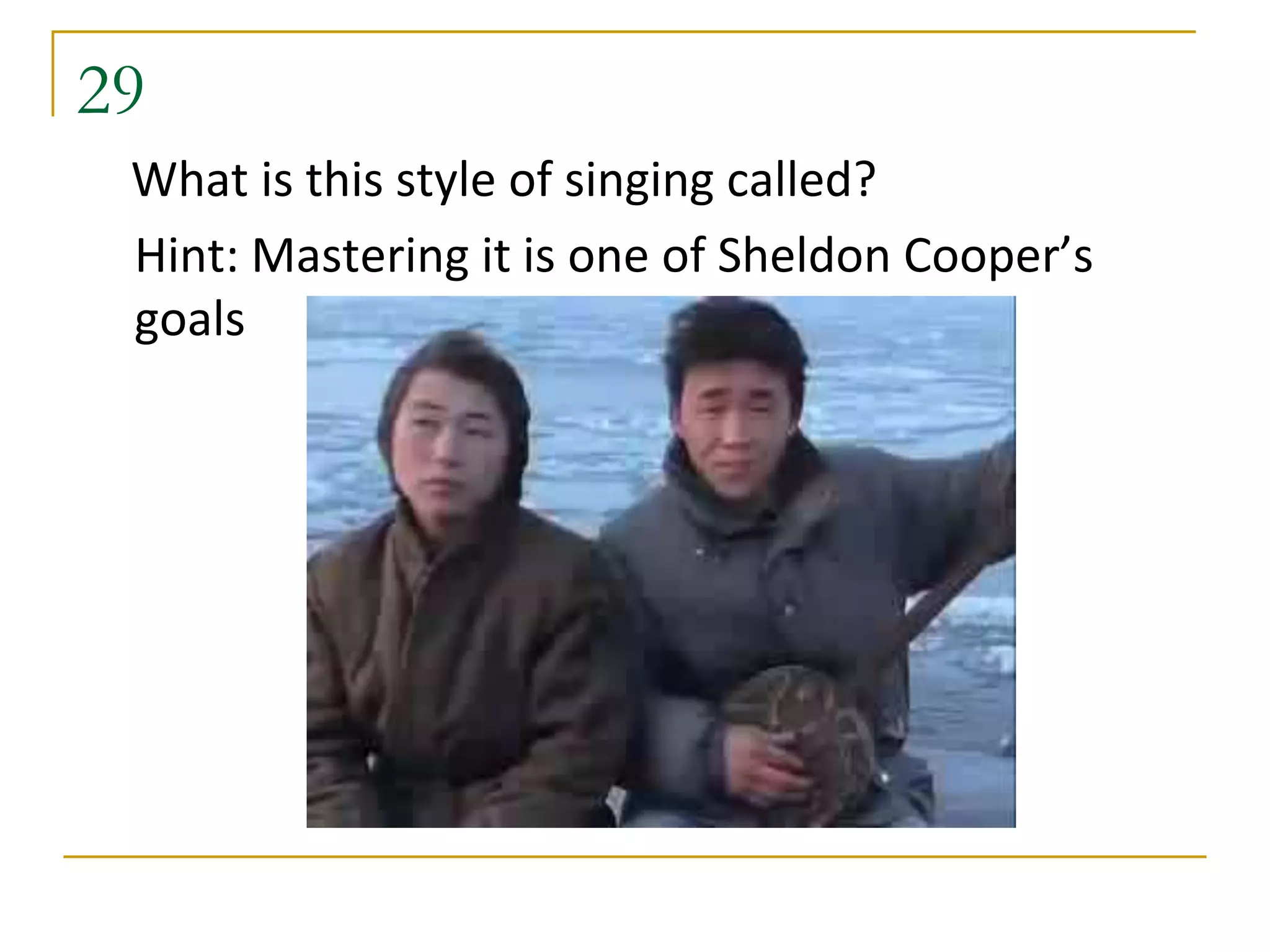 29
 What is this style of singing called?
 Hint: Mastering it is one of Sheldon Cooper’s
 goals
 