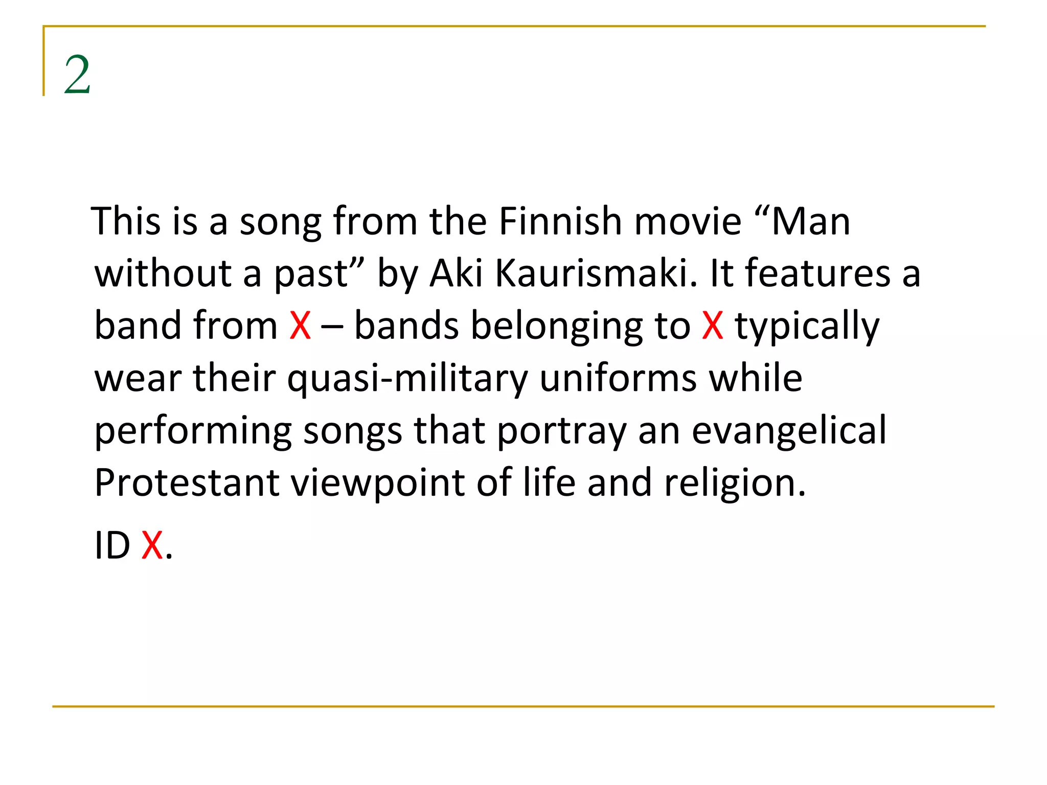 2

This is a song from the Finnish movie “Man
without a past” by Aki Kaurismaki. It features a
band from X – bands belonging to X typically
wear their quasi-military uniforms while
performing songs that portray an evangelical
Protestant viewpoint of life and religion.
ID X.
 
