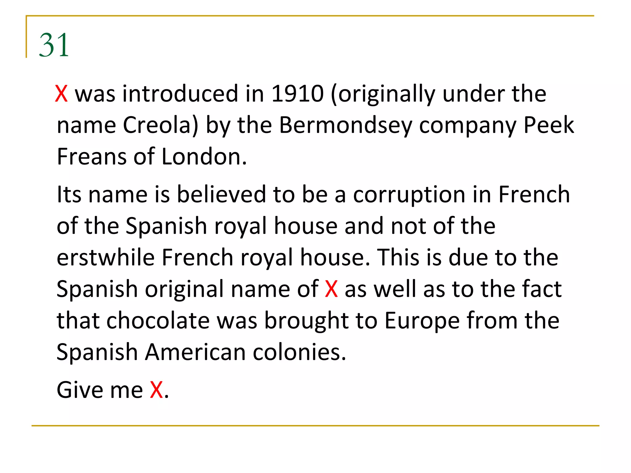 31
X was introduced in 1910 (originally under the
name Creola) by the Bermondsey company Peek
Freans of London.
Its name is believed to be a corruption in French
of the Spanish royal house and not of the
erstwhile French royal house. This is due to the
Spanish original name of X as well as to the fact
that chocolate was brought to Europe from the
Spanish American colonies.
Give me X.
 