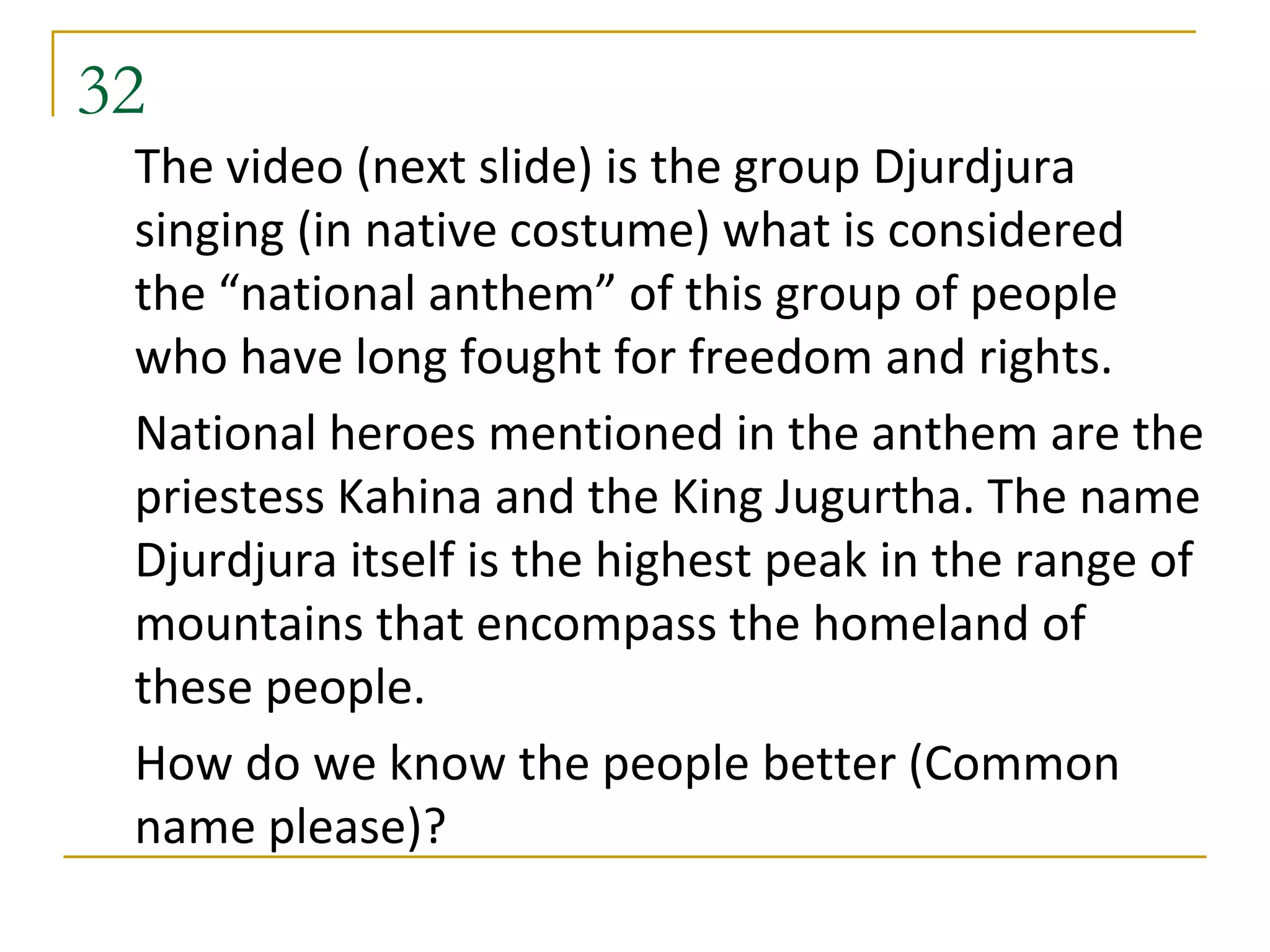 32
 The video (next slide) is the group Djurdjura
 singing (in native costume) what is considered
 the “national anthem” of this group of people
 who have long fought for freedom and rights.
 National heroes mentioned in the anthem are the
 priestess Kahina and the King Jugurtha. The name
 Djurdjura itself is the highest peak in the range of
 mountains that encompass the homeland of
 these people.
 How do we know the people better (Common
 name please)?
 