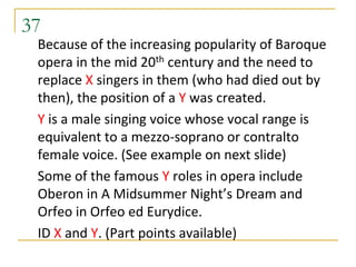 37
 Because of the increasing popularity of Baroque
 opera in the mid 20th century and the need to
 replace X singers in them (who had died out by
 then), the position of a Y was created.
 Y is a male singing voice whose vocal range is
 equivalent to a mezzo-soprano or contralto
 female voice. (See example on next slide)
 Some of the famous Y roles in opera include
 Oberon in A Midsummer Night’s Dream and
 Orfeo in Orfeo ed Eurydice.
 ID X and Y. (Part points available)
 