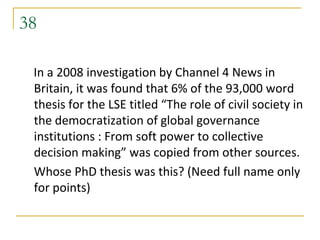 38

 In a 2008 investigation by Channel 4 News in
 Britain, it was found that 6% of the 93,000 word
 thesis for the LSE titled “The role of civil society in
 the democratization of global governance
 institutions : From soft power to collective
 decision making” was copied from other sources.
 Whose PhD thesis was this? (Need full name only
 for points)
 
