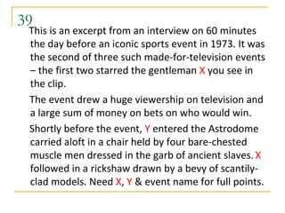 39
 This is an excerpt from an interview on 60 minutes
 the day before an iconic sports event in 1973. It was
 the second of three such made-for-television events
 – the first two starred the gentleman X you see in
 the clip.
 The event drew a huge viewership on television and
 a large sum of money on bets on who would win.
 Shortly before the event, Y entered the Astrodome
 carried aloft in a chair held by four bare-chested
 muscle men dressed in the garb of ancient slaves. X
 followed in a rickshaw drawn by a bevy of scantily-
 clad models. Need X, Y & event name for full points.
 
