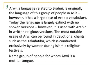 3 Arwi, a language related to Brahui, is originally
  the language of this group of people in Asia –
  however, it has a large dose of Arabic vocabulary.
  Today the language is largely extinct with no
  spoken versions – however, it is used with Arabic
  in written religious versions. The most notable
  usage of Arwi can be found in devotional chants
  such as the Talaifatiha, which is conducted
  exclusively by women during Islamic religious
  festivals.
  Name group of people for whom Arwi is a
  mother tongue.
 