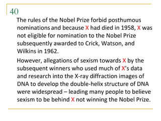 40
 The rules of the Nobel Prize forbid posthumous
 nominations and because X had died in 1958, X was
 not eligible for nomination to the Nobel Prize
 subsequently awarded to Crick, Watson, and
 Wilkins in 1962.
 However, allegations of sexism towards X by the
 subsequent winners who used much of X’s data
 and research into the X-ray diffraction images of
 DNA to develop the double-helix structure of DNA
 were widespread – leading many people to believe
 sexism to be behind X not winning the Nobel Prize.
 