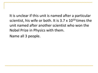 It is unclear if this unit is named after a particular
scientist, his wife or both. It is 3.7 x 1010 times the
unit named after another scientist who won the
Nobel Prize in Physics with them.
Name all 3 people.
 