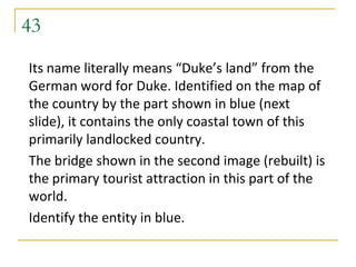 43
Its name literally means “Duke’s land” from the
German word for Duke. Identified on the map of
the country by the part shown in blue (next
slide), it contains the only coastal town of this
primarily landlocked country.
The bridge shown in the second image (rebuilt) is
the primary tourist attraction in this part of the
world.
Identify the entity in blue.
 