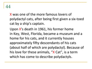 44
 X was one of the more famous lovers of
 polydactyl cats, after being first given a six-toed
 cat by a ship's captain.
 Upon X's death in 1961, his former home
 in Key, West, Florida, became a museum and a
 home for his cats, and it currently houses
 approximately fifty descendants of his cats
 (about half of which are polydactyl). Because of
 his love for these animals, “X Cat", is a term
 which has come to describe polydactyls.
 