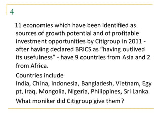 4
    11 economies which have been identified as
    sources of growth potential and of profitable
    investment opportunities by Citigroup in 2011 -
    after having declared BRICS as “having outlived
    its usefulness” - have 9 countries from Asia and 2
    from Africa.
    Countries include
    India, China, Indonesia, Bangladesh, Vietnam, Egy
    pt, Iraq, Mongolia, Nigeria, Philippines, Sri Lanka.
    What moniker did Citigroup give them?
 