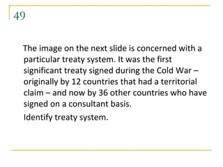 49

 The image on the next slide is concerned with a
 particular treaty system. It was the first
 significant treaty signed during the Cold War –
 originally by 12 countries that had a territorial
 claim – and now by 36 other countries who have
 signed on a consultant basis.
 Identify treaty system.
 