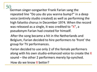 50German singer-songwriter Frank Farian sang the
  repeated line "Do you do you wanna bump?" in a deep
  voice (entirely studio created) as well as performing the
  high falsetto chorus in December 1974. When the record
  was released as a single, it was credited to “X", a
  pseudonym Farian had created for himself.
  After the song became a hit in the Netherlands and
  Belgium, Farian decided to hire performers to 'front' the
  group for TV performances.
  Farian decided to use only 2 of the female performers
  along with his own studio-enhanced voice to create the X
  sound – the other 2 performers merely lip-synched.
  How do we know X better?
 