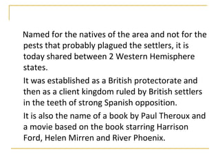 Named for the natives of the area and not for the
pests that probably plagued the settlers, it is
today shared between 2 Western Hemisphere
states.
It was established as a British protectorate and
then as a client kingdom ruled by British settlers
in the teeth of strong Spanish opposition.
It is also the name of a book by Paul Theroux and
a movie based on the book starring Harrison
Ford, Helen Mirren and River Phoenix.
 