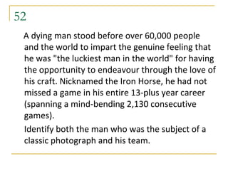 52
 A dying man stood before over 60,000 people
 and the world to impart the genuine feeling that
 he was "the luckiest man in the world" for having
 the opportunity to endeavour through the love of
 his craft. Nicknamed the Iron Horse, he had not
 missed a game in his entire 13-plus year career
 (spanning a mind-bending 2,130 consecutive
 games).
 Identify both the man who was the subject of a
 classic photograph and his team.
 