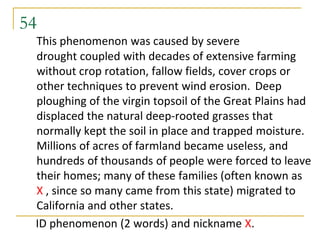54
 This phenomenon was caused by severe
 drought coupled with decades of extensive farming
 without crop rotation, fallow fields, cover crops or
 other techniques to prevent wind erosion. Deep
 ploughing of the virgin topsoil of the Great Plains had
 displaced the natural deep-rooted grasses that
 normally kept the soil in place and trapped moisture.
 Millions of acres of farmland became useless, and
 hundreds of thousands of people were forced to leave
 their homes; many of these families (often known as
 X , since so many came from this state) migrated to
 California and other states.
 ID phenomenon (2 words) and nickname X.
 