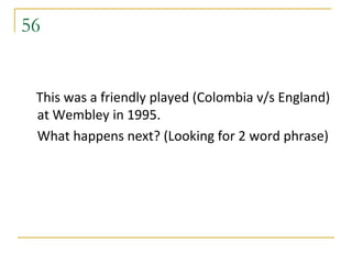 56


 This was a friendly played (Colombia v/s England)
 at Wembley in 1995.
 What happens next? (Looking for 2 word phrase)
 